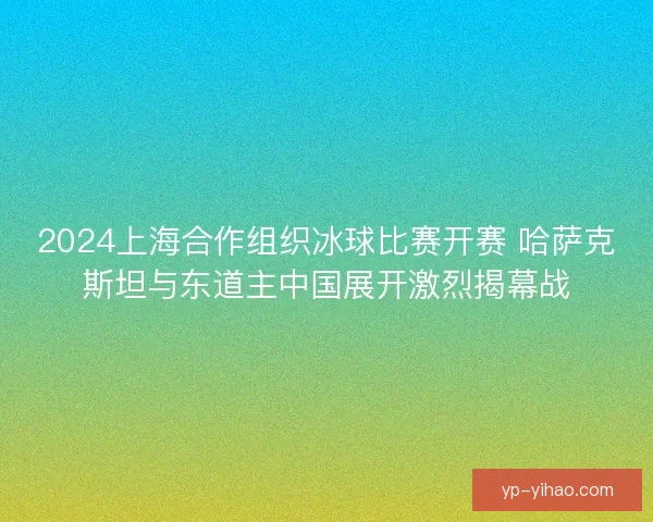 2024上海合作组织冰球比赛开赛 哈萨克斯坦与东道主中国展开激烈揭幕战